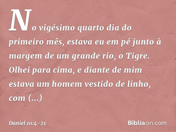 No vigésimo quarto dia do primeiro mês, estava eu em pé junto à margem de um grande rio, o Tigre. Olhei para cima, e diante de mim estava um homem vestido de li