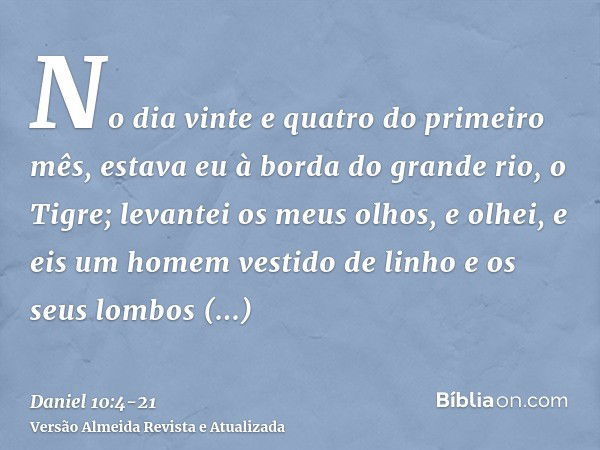 No dia vinte e quatro do primeiro mês, estava eu à borda do grande rio, o Tigre;levantei os meus olhos, e olhei, e eis um homem vestido de linho e os seus lombo