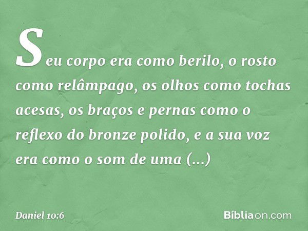 Seu corpo era como berilo, o rosto como relâmpago, os olhos como tochas acesas, os braços e pernas como o reflexo do bronze polido, e a sua voz era como o som d