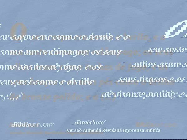 o seu corpo era como o berilo, e o seu rosto como um relâmpago; os seus olhos eram como tochas de fogo, e os seus braços e os seus pés como o brilho de bronze p