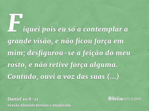 Fiquei pois eu só a contemplar a grande visão, e não ficou força em mim; desfigurou-se a feição do meu rosto, e não retive força alguma.Contudo, ouvi a voz das 