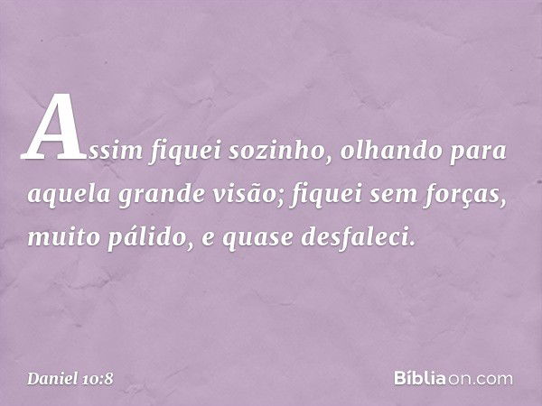 Assim fiquei sozinho, olhando para aquela grande visão; fiquei sem forças, muito pálido, e quase desfaleci. -- Daniel 10:8