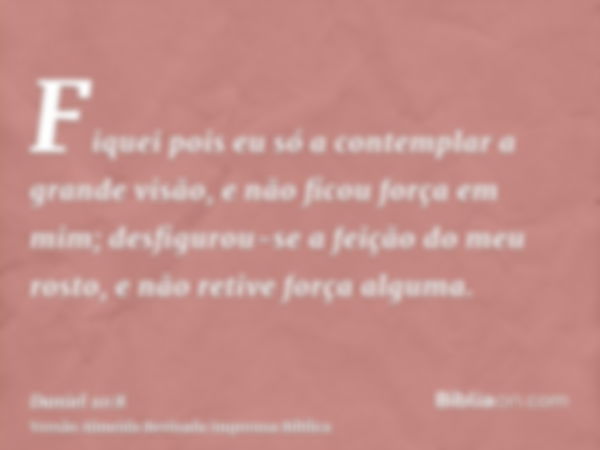 Fiquei pois eu só a contemplar a grande visão, e não ficou força em mim; desfigurou-se a feição do meu rosto, e não retive força alguma.