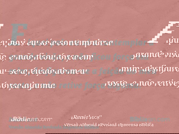 Fiquei pois eu só a contemplar a grande visão, e não ficou força em mim; desfigurou-se a feição do meu rosto, e não retive força alguma.