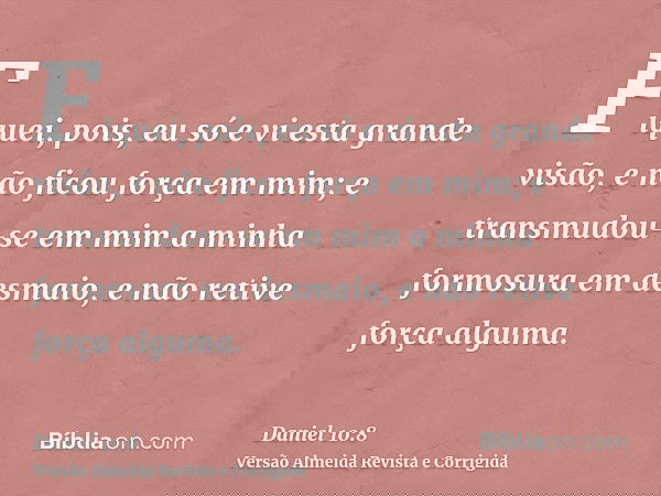 Fiquei, pois, eu só e vi esta grande visão, e não ficou força em mim; e transmudou-se em mim a minha formosura em desmaio, e não retive força alguma.