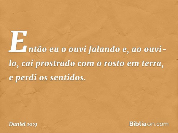 Então eu o ouvi falando e, ao ouvi-lo, caí prostrado com o rosto em terra, e perdi os sentidos. -- Daniel 10:9