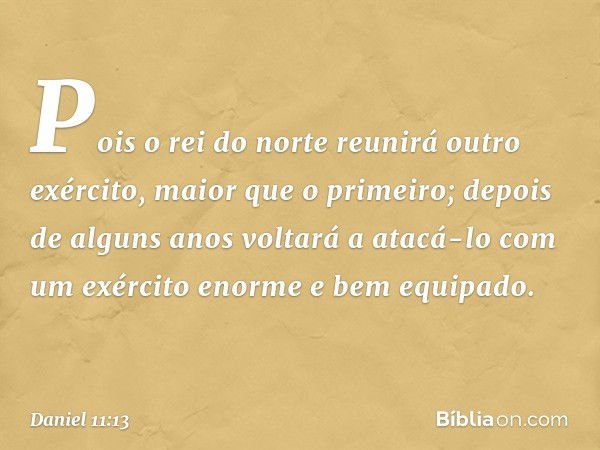 Pois o rei do norte reunirá outro exército, maior que o primeiro; depois de alguns anos voltará a atacá-lo com um exército enorme e bem equipado. -- Daniel 11:1