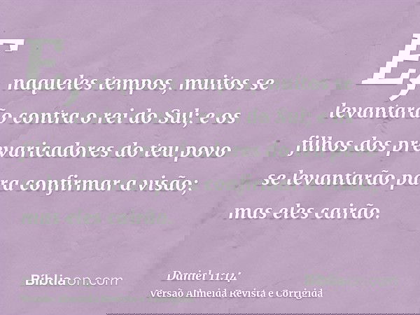 E, naqueles tempos, muitos se levantarão contra o rei do Sul; e os filhos dos prevaricadores do teu povo se levantarão para confirmar a visão; mas eles cairão.
