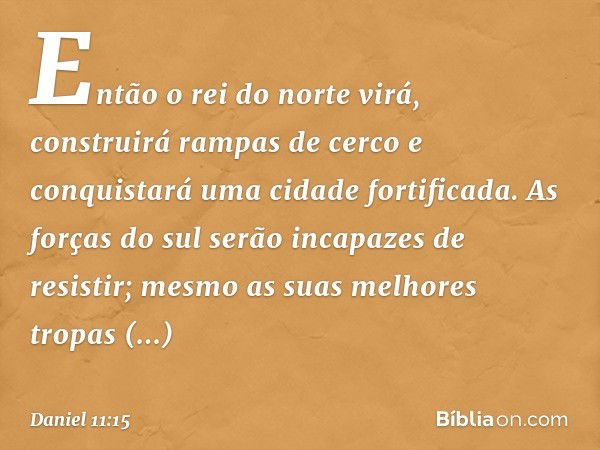 Então o rei do norte virá, construirá rampas de cerco e conquistará uma cidade fortificada. As forças do sul serão incapazes de resistir; mesmo as suas melhores