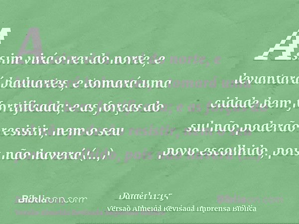Assim virá o rei do norte, e levantará baluartes, e tomará uma cidade bem fortificada; e as forças do sul não poderão resistir, nem o seu povo escolhido, pois n