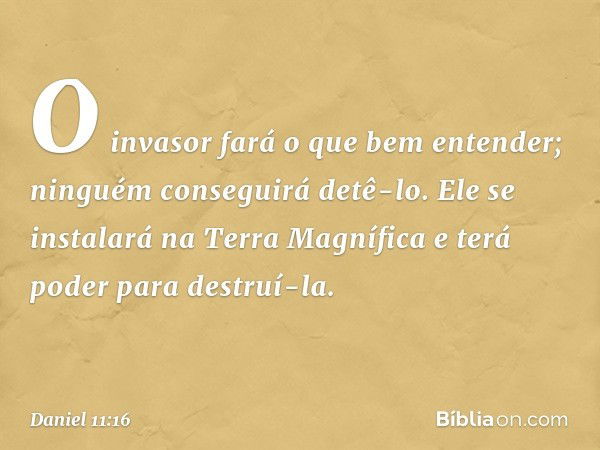 O invasor fará o que bem enten­der; ninguém conseguirá detê-lo. Ele se instalará na Terra Magnífica e terá poder para destruí-la. -- Daniel 11:16