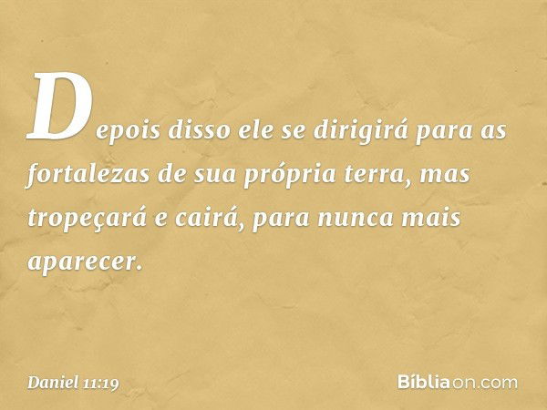 Depois disso ele se dirigirá para as fortalezas de sua própria terra, mas tropeçará e cairá, para nunca mais aparecer. -- Daniel 11:19