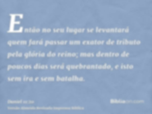 Então no seu lugar se levantará quem fará passar um exator de tributo pela glória do reino; mas dentro de poucos dias será quebrantado, e isto sem ira e sem bat