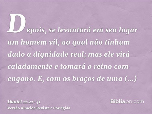 Depois, se levantará em seu lugar um homem vil, ao qual não tinham dado a dignidade real; mas ele virá caladamente e tomará o reino com engano.E, com os braços 