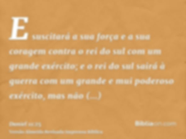 E suscitará a sua força e a sua coragem contra o rei do sul com um grande exército; e o rei do sul sairá à guerra com um grande e mui poderoso exército, mas não