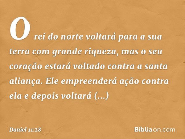 O rei do norte voltará para a sua terra com grande riqueza, mas o seu coração estará voltado contra a santa aliança. Ele empre­enderá ação contra ela e depois v