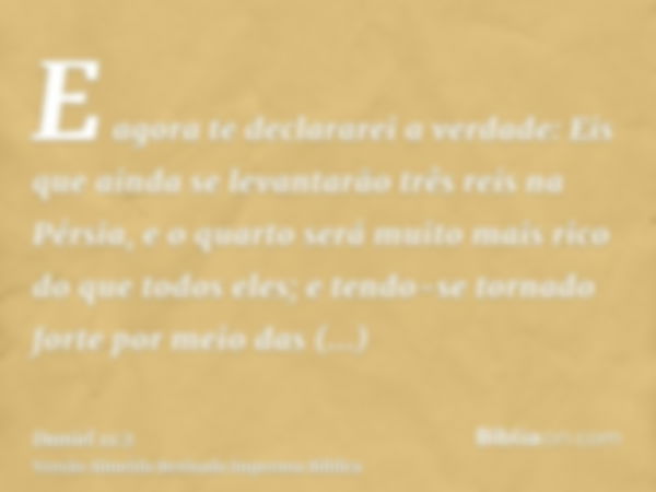 E agora te declararei a verdade: Eis que ainda se levantarão três reis na Pérsia, e o quarto será muito mais rico do que todos eles; e tendo-se tornado forte po