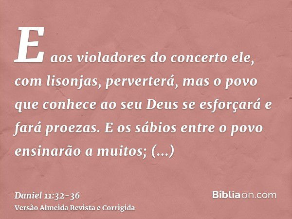 E aos violadores do concerto ele, com lisonjas, perverterá, mas o povo que conhece ao seu Deus se esforçará e fará proezas.E os sábios entre o povo ensinarão a 