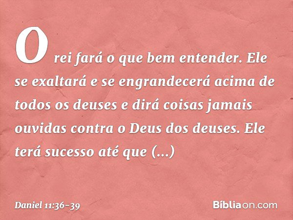 "O rei fará o que bem entender. Ele se exaltará e se engrandecerá acima de todos os deuses e dirá coisas jamais ouvidas contra o Deus dos deuses. Ele terá suces