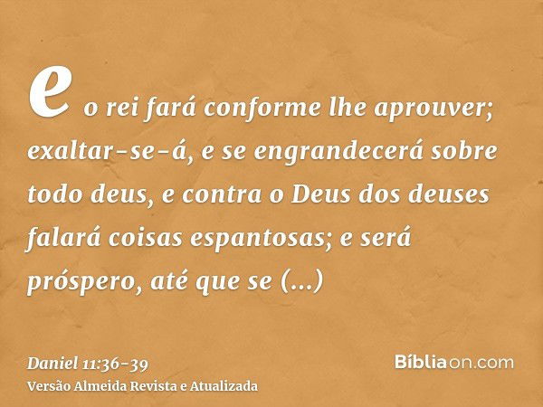 e o rei fará conforme lhe aprouver; exaltar-se-á, e se engrandecerá sobre todo deus, e contra o Deus dos deuses falará coisas espantosas; e será próspero, até q