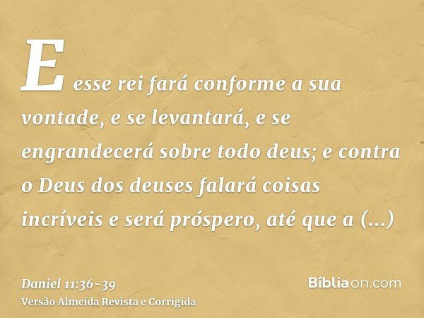 E esse rei fará conforme a sua vontade, e se levantará, e se engrandecerá sobre todo deus; e contra o Deus dos deuses falará coisas incríveis e será próspero, a