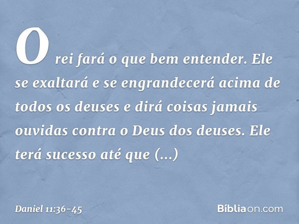 "O rei fará o que bem entender. Ele se exaltará e se engrandecerá acima de todos os deuses e dirá coisas jamais ouvidas contra o Deus dos deuses. Ele terá suces