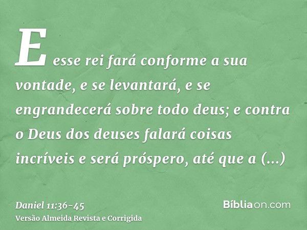 E esse rei fará conforme a sua vontade, e se levantará, e se engrandecerá sobre todo deus; e contra o Deus dos deuses falará coisas incríveis e será próspero, a