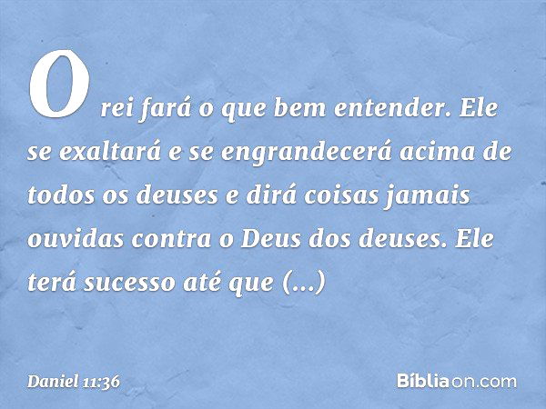 "O rei fará o que bem entender. Ele se exaltará e se engrandecerá acima de todos os deuses e dirá coisas jamais ouvidas contra o Deus dos deuses. Ele terá suces