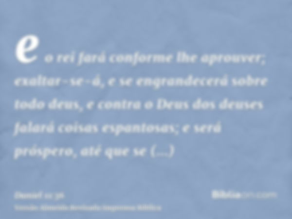 e o rei fará conforme lhe aprouver; exaltar-se-á, e se engrandecerá sobre todo deus, e contra o Deus dos deuses falará coisas espantosas; e será próspero, até q