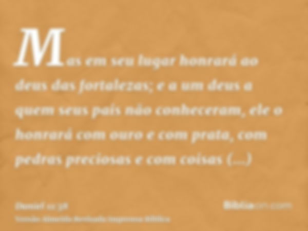 Mas em seu lugar honrará ao deus das fortalezas; e a um deus a quem seus pais não conheceram, ele o honrará com ouro e com prata, com pedras preciosas e com coi