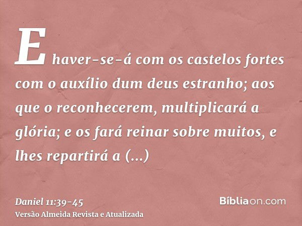 E haver-se-á com os castelos fortes com o auxílio dum deus estranho; aos que o reconhecerem, multiplicará a glória; e os fará reinar sobre muitos, e lhes repart