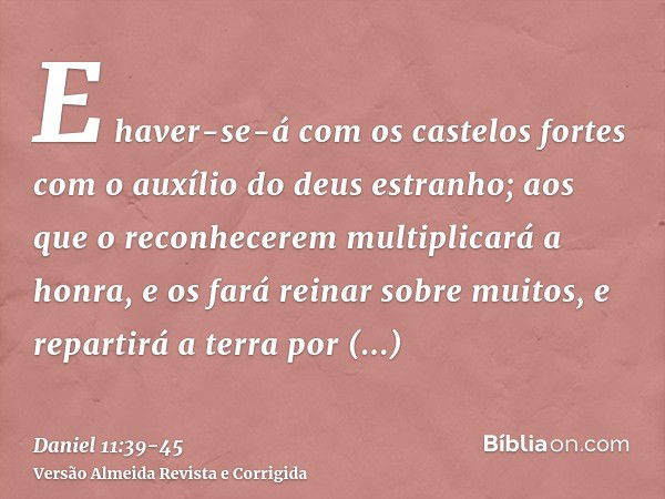 E haver-se-á com os castelos fortes com o auxílio do deus estranho; aos que o reconhecerem multiplicará a honra, e os fará reinar sobre muitos, e repartirá a te