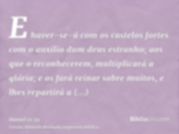 E haver-se-á com os castelos fortes com o auxílio dum deus estranho; aos que o reconhecerem, multiplicará a glória; e os fará reinar sobre muitos, e lhes repart