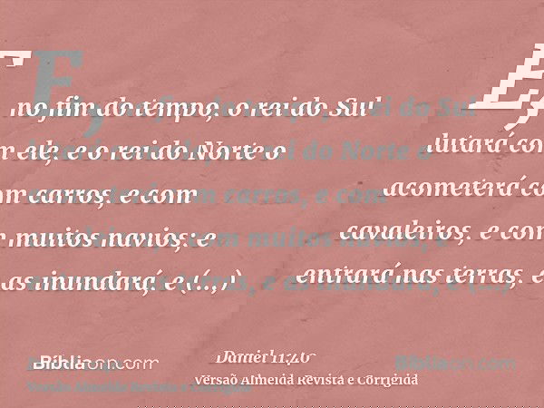 E, no fim do tempo, o rei do Sul lutará com ele, e o rei do Norte o acometerá com carros, e com cavaleiros, e com muitos navios; e entrará nas terras, e as inun