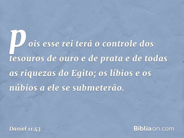 pois esse rei terá o controle dos tesouros de ouro e de prata e de todas as riquezas do Egito; os líbios e os núbios a ele se submeterão. -- Daniel 11:43