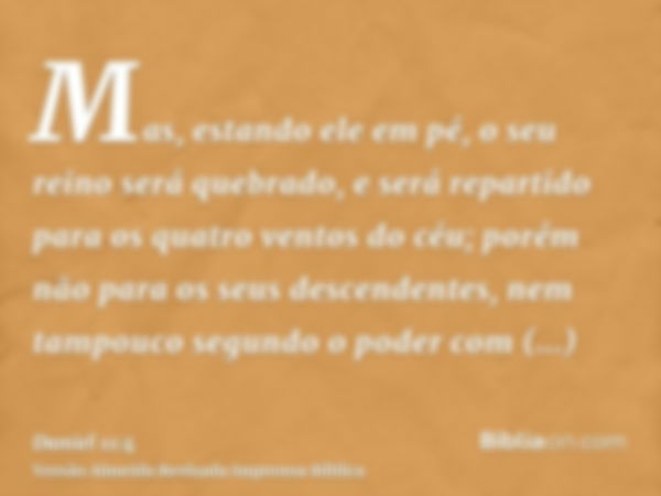 Mas, estando ele em pé, o seu reino será quebrado, e será repartido para os quatro ventos do céu; porém não para os seus descendentes, nem tampouco segundo o po