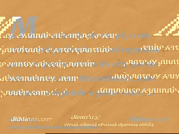 Mas, estando ele em pé, o seu reino será quebrado, e será repartido para os quatro ventos do céu; porém não para os seus descendentes, nem tampouco segundo o po