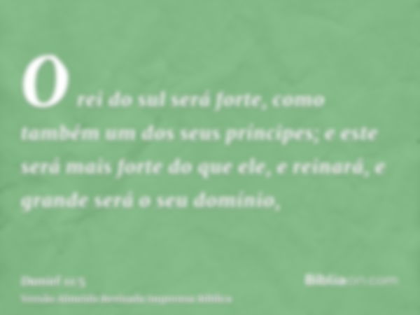 O rei do sul será forte, como também um dos seus príncipes; e este será mais forte do que ele, e reinará, e grande será o seu domínio,