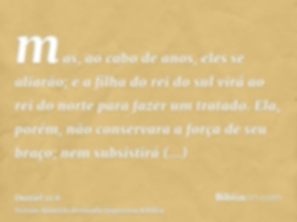 mas, ao cabo de anos, eles se aliarão; e a filha do rei do sul virá ao rei do norte para fazer um tratado. Ela, porém, não conservara a força de seu braço; nem 