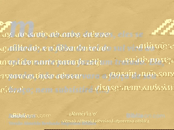 mas, ao cabo de anos, eles se aliarão; e a filha do rei do sul virá ao rei do norte para fazer um tratado. Ela, porém, não conservara a força de seu braço; nem