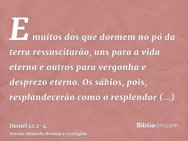 E muitos dos que dormem no pó da terra ressuscitarão, uns para a vida eterna e outros para vergonha e desprezo eterno.Os sábios, pois, resplandecerão como o res