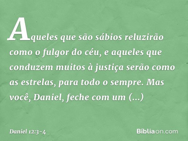 Aqueles que são sábios reluzirão como o fulgor do céu, e aqueles que conduzem muitos à justiça serão como as estrelas, para todo o sempre. Mas você, Daniel, fec