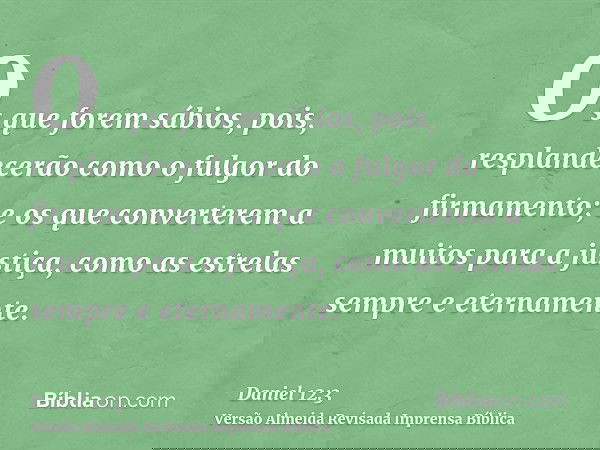 Os que forem sábios, pois, resplandecerão como o fulgor do firmamento; e os que converterem a muitos para a justiça, como as estrelas sempre e eternamente.