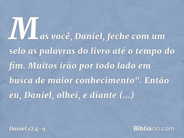 Mas você, Daniel, feche com um selo as palavras do livro até o tempo do fim. Muitos irão por todo lado em busca de maior conhecimento". Então eu, Daniel, olhei,