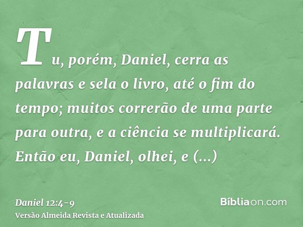 Tu, porém, Daniel, cerra as palavras e sela o livro, até o fim do tempo; muitos correrão de uma parte para outra, e a ciência se multiplicará.Então eu, Daniel, 