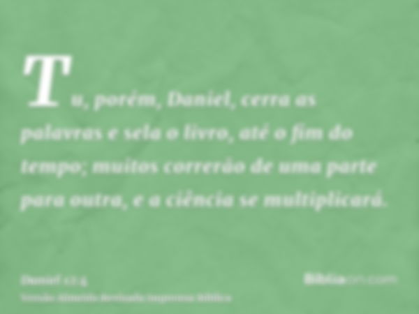 Tu, porém, Daniel, cerra as palavras e sela o livro, até o fim do tempo; muitos correrão de uma parte para outra, e a ciência se multiplicará.