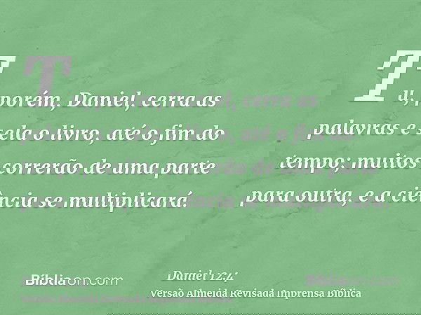 Tu, porém, Daniel, cerra as palavras e sela o livro, até o fim do tempo; muitos correrão de uma parte para outra, e a ciência se multiplicará.