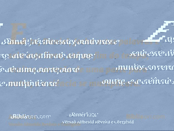 E tu, Daniel, fecha estas palavras e sela este livro, até ao fim do tempo; muitos correrão de uma parte para outra, e a ciência se multiplicará.