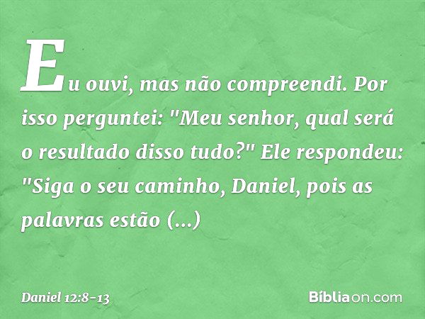 Eu ouvi, mas não compreendi. Por isso perguntei: "Meu senhor, qual será o resultado disso tudo?" Ele respondeu: "Siga o seu caminho, Daniel, pois as palavras es