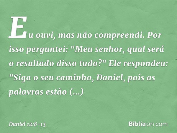 Eu ouvi, mas não compreendi. Por isso perguntei: "Meu senhor, qual será o resultado disso tudo?" Ele respondeu: "Siga o seu caminho, Daniel, pois as palavras es